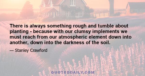 There is always something rough and tumble about planting - because with our clumsy implements we must reach from our atmospheric element down into another, down into the darkness of the soil.