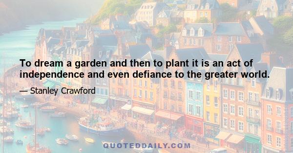 To dream a garden and then to plant it is an act of independence and even defiance to the greater world.