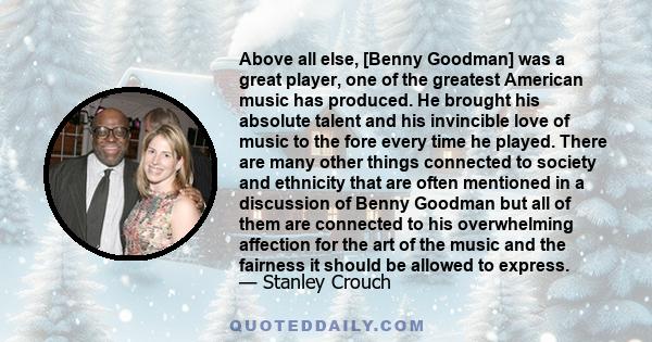 Above all else, [Benny Goodman] was a great player, one of the greatest American music has produced. He brought his absolute talent and his invincible love of music to the fore every time he played. There are many other 