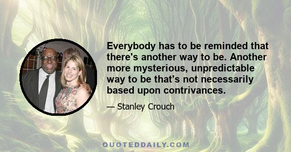 Everybody has to be reminded that there's another way to be. Another more mysterious, unpredictable way to be that's not necessarily based upon contrivances.