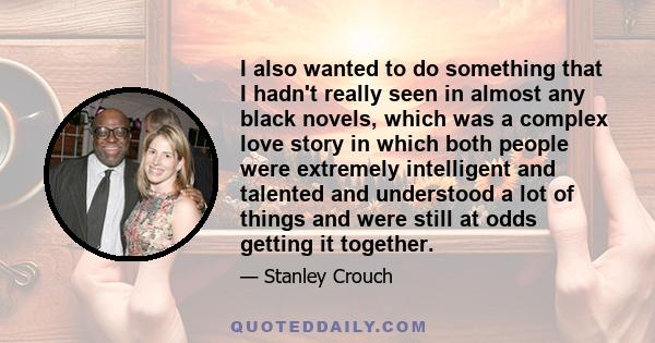 I also wanted to do something that I hadn't really seen in almost any black novels, which was a complex love story in which both people were extremely intelligent and talented and understood a lot of things and were