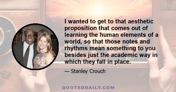 I wanted to get to that aesthetic proposition that comes out of learning the human elements of a world, so that those notes and rhythms mean something to you besides just the academic way in which they fall in place.