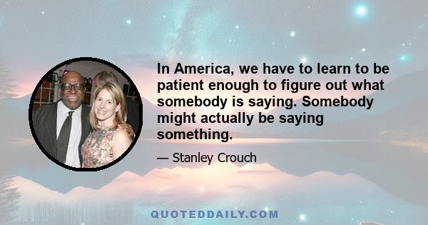 In America, we have to learn to be patient enough to figure out what somebody is saying. Somebody might actually be saying something.