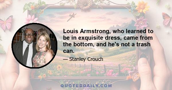 Louis Armstrong, who learned to be in exquisite dress, came from the bottom, and he's not a trash can.