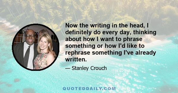 Now the writing in the head, I definitely do every day, thinking about how I want to phrase something or how I'd like to rephrase something I've already written.