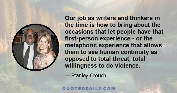 Our job as writers and thinkers in the time is how to bring about the occasions that let people have that first-person experience - or the metaphoric experience that allows them to see human continuity as opposed to