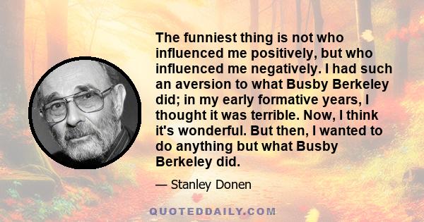 The funniest thing is not who influenced me positively, but who influenced me negatively. I had such an aversion to what Busby Berkeley did; in my early formative years, I thought it was terrible. Now, I think it's