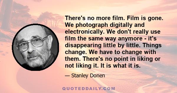 There's no more film. Film is gone. We photograph digitally and electronically. We don't really use film the same way anymore - it's disappearing little by little. Things change. We have to change with them. There's no