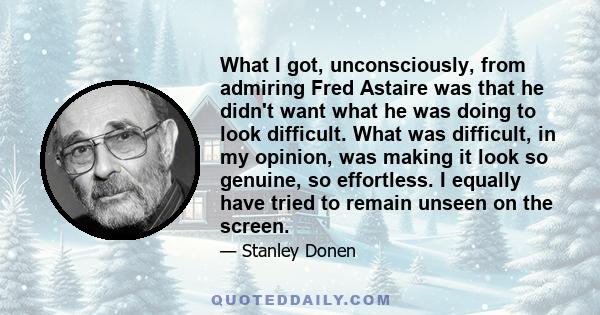 What I got, unconsciously, from admiring Fred Astaire was that he didn't want what he was doing to look difficult. What was difficult, in my opinion, was making it look so genuine, so effortless. I equally have tried to 