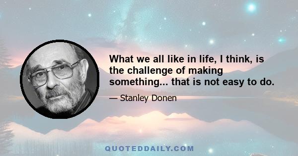 What we all like in life, I think, is the challenge of making something... that is not easy to do.