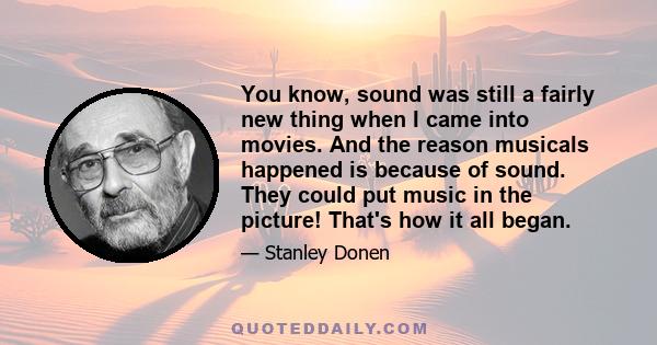 You know, sound was still a fairly new thing when I came into movies. And the reason musicals happened is because of sound. They could put music in the picture! That's how it all began.