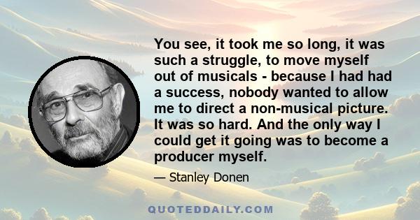 You see, it took me so long, it was such a struggle, to move myself out of musicals - because I had had a success, nobody wanted to allow me to direct a non-musical picture. It was so hard. And the only way I could get