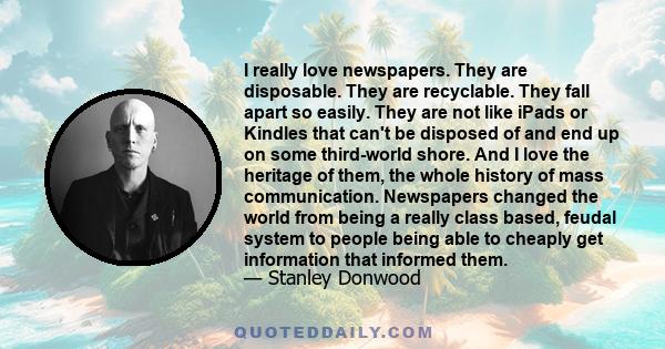 I really love newspapers. They are disposable. They are recyclable. They fall apart so easily. They are not like iPads or Kindles that can't be disposed of and end up on some third-world shore. And I love the heritage