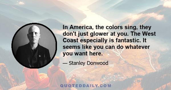 In America, the colors sing, they don't just glower at you. The West Coast especially is fantastic. It seems like you can do whatever you want here.