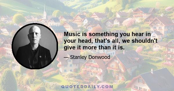 Music is something you hear in your head, that's all, we shouldn't give it more than it is.