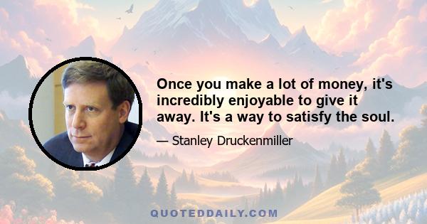 Once you make a lot of money, it's incredibly enjoyable to give it away. It's a way to satisfy the soul.