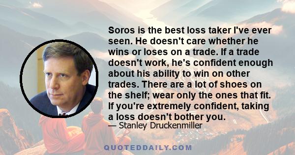 Soros is the best loss taker I've ever seen. He doesn't care whether he wins or loses on a trade. If a trade doesn't work, he's confident enough about his ability to win on other trades. There are a lot of shoes on the