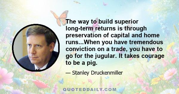 The way to build superior long-term returns is through preservation of capital and home runs...When you have tremendous conviction on a trade, you have to go for the jugular. It takes courage to be a pig.