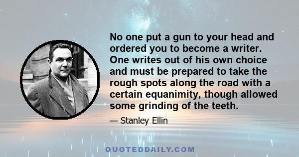 No one put a gun to your head and ordered you to become a writer. One writes out of his own choice and must be prepared to take the rough spots along the road with a certain equanimity, though allowed some grinding of