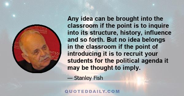 Any idea can be brought into the classroom if the point is to inquire into its structure, history, influence and so forth. But no idea belongs in the classroom if the point of introducing it is to recruit your students