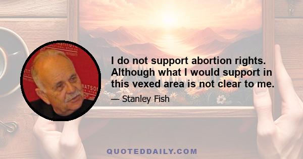 I do not support abortion rights. Although what I would support in this vexed area is not clear to me.