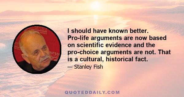 I should have known better. Pro-life arguments are now based on scientific evidence and the pro-choice arguments are not. That is a cultural, historical fact.