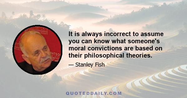 It is always incorrect to assume you can know what someone's moral convictions are based on their philosophical theories.