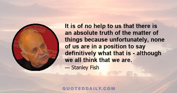 It is of no help to us that there is an absolute truth of the matter of things because unfortunately, none of us are in a position to say definitively what that is - although we all think that we are.