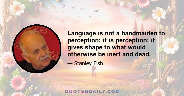 Language is not a handmaiden to perception; it is perception; it gives shape to what would otherwise be inert and dead.