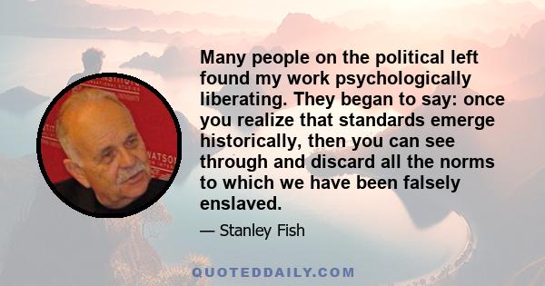 Many people on the political left found my work psychologically liberating. They began to say: once you realize that standards emerge historically, then you can see through and discard all the norms to which we have