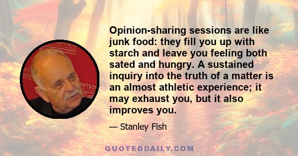 Opinion-sharing sessions are like junk food: they fill you up with starch and leave you feeling both sated and hungry. A sustained inquiry into the truth of a matter is an almost athletic experience; it may exhaust you, 