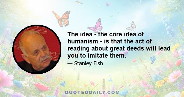 The idea - the core idea of humanism - is that the act of reading about great deeds will lead you to imitate them.