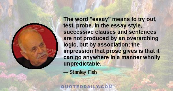 The word essay means to try out, test, probe. In the essay style, successive clauses and sentences are not produced by an overarching logic, but by association; the impression that prose gives is that it can go anywhere 