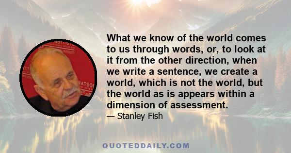 What we know of the world comes to us through words, or, to look at it from the other direction, when we write a sentence, we create a world, which is not the world, but the world as is appears within a dimension of