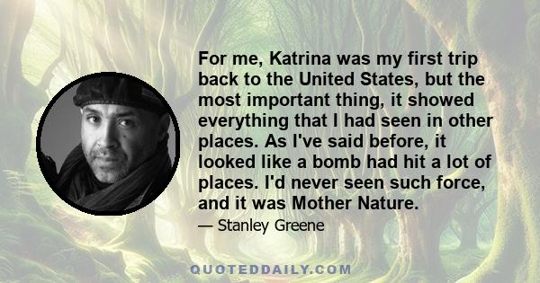 For me, Katrina was my first trip back to the United States, but the most important thing, it showed everything that I had seen in other places. As I've said before, it looked like a bomb had hit a lot of places. I'd