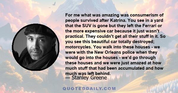 For me what was amazing was consumerism of people survived after Katrina. You see in a yard that the SUV is gone but they left the Ferrari or the more expensive car because it just wasn't practical. They couldn't get