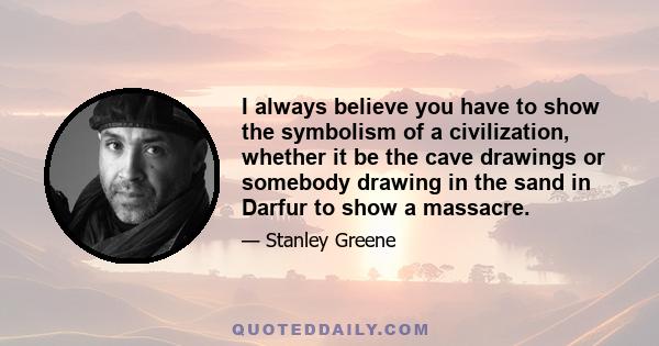 I always believe you have to show the symbolism of a civilization, whether it be the cave drawings or somebody drawing in the sand in Darfur to show a massacre.