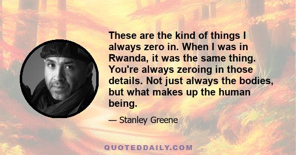 These are the kind of things I always zero in. When I was in Rwanda, it was the same thing. You're always zeroing in those details. Not just always the bodies, but what makes up the human being.