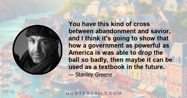 You have this kind of cross between abandonment and savior, and I think it's going to show that how a government as powerful as America is was able to drop the ball so badly, then maybe it can be used as a textbook in