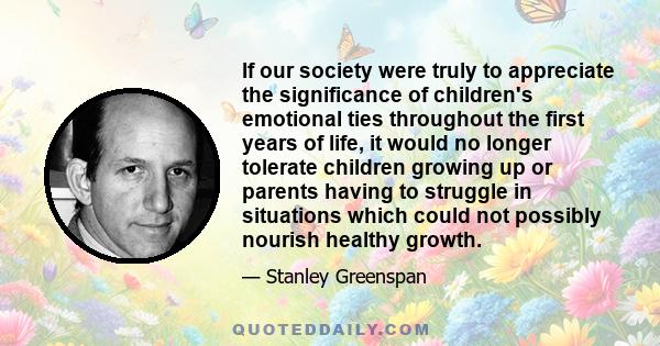 If our society were truly to appreciate the significance of children's emotional ties throughout the first years of life, it would no longer tolerate children growing up or parents having to struggle in situations which 