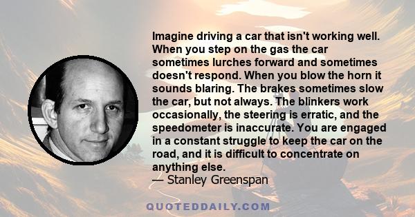 Imagine driving a car that isn't working well. When you step on the gas the car sometimes lurches forward and sometimes doesn't respond. When you blow the horn it sounds blaring. The brakes sometimes slow the car, but