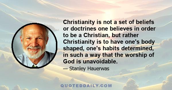 Christianity is not a set of beliefs or doctrines one believes in order to be a Christian, but rather Christianity is to have one's body shaped, one's habits determined, in such a way that the worship of God is