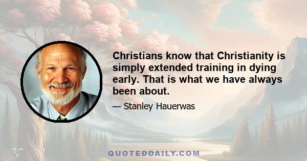 Christians know that Christianity is simply extended training in dying early. That is what we have always been about.