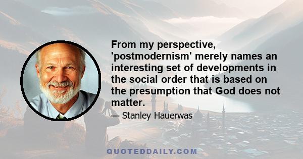 From my perspective, 'postmodernism' merely names an interesting set of developments in the social order that is based on the presumption that God does not matter.