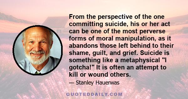 From the perspective of the one committing suicide, his or her act can be one of the most perverse forms of moral manipulation, as it abandons those left behind to their shame, guilt, and grief. Suicide is something