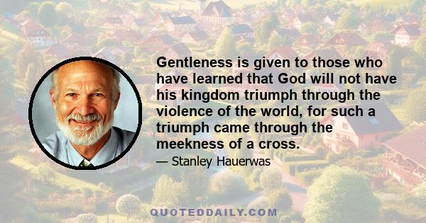 Gentleness is given to those who have learned that God will not have his kingdom triumph through the violence of the world, for such a triumph came through the meekness of a cross.