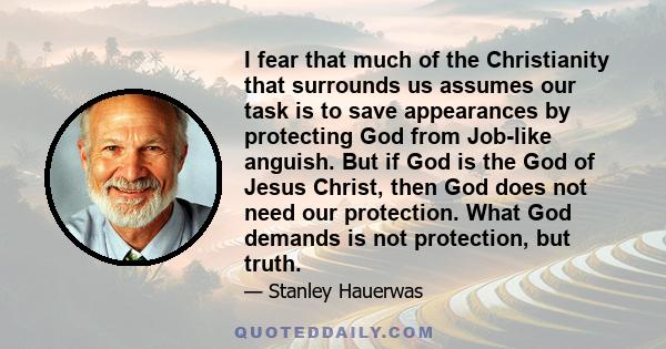 I fear that much of the Christianity that surrounds us assumes our task is to save appearances by protecting God from Job-like anguish. But if God is the God of Jesus Christ, then God does not need our protection. What