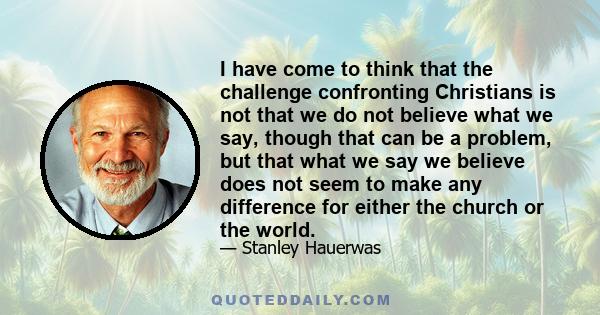 I have come to think that the challenge confronting Christians is not that we do not believe what we say, though that can be a problem, but that what we say we believe does not seem to make any difference for either the 