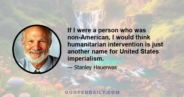 If I were a person who was non-American, I would think humanitarian intervention is just another name for United States imperialism.