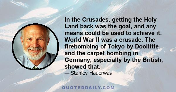 In the Crusades, getting the Holy Land back was the goal, and any means could be used to achieve it. World War II was a crusade. The firebombing of Tokyo by Doolittle and the carpet bombing in Germany, especially by the 